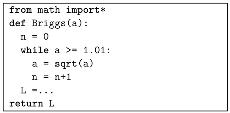 Programme Python de huit lignes. from math import*, puis def Briggs(a): ; dans la fonction, n = 0, puis une boucle while a >= 1.01: qui contient a = sqrt(a) et n = n+1 ; après la boucle, la ligne L =... à compléter ; enfin return L.
