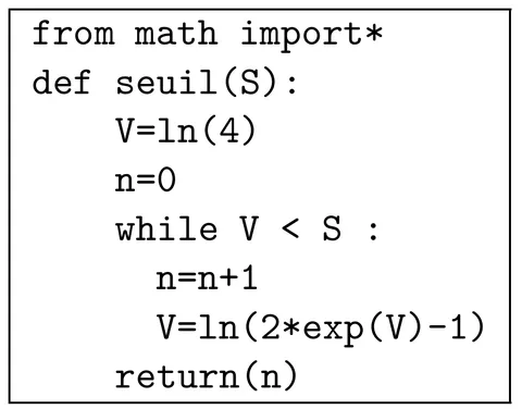 Programme Python de huit lignes. from math import* ; def seuil(S): ; puis, indentées : V=ln(4) ; n=0 ; while V < S : ; dans la boucle, n=n+1 et V=ln(2*exp(V)-1) ; enfin return(n), au niveau de la boucle.