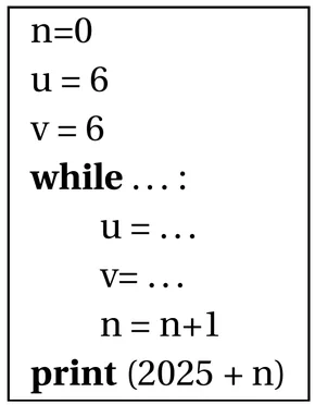 Programme Python de huit lignes dans un cadre. n=0 ; u = 6 ; v = 6 ; while suivi de pointillés et de deux-points ; dans la boucle, indentées : u = pointillés, v= pointillés, n = n+1 ; après la boucle : print (2025 + n).