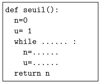 Programme Python encadré de sept lignes : def seuil(): ; n=0 ; u= 1 ; while suivi de pointillés et de deux-points ; n= suivi de pointillés ; u= suivi de pointillés ; return n. Les lignes n= et u= sont indentées dans la boucle.