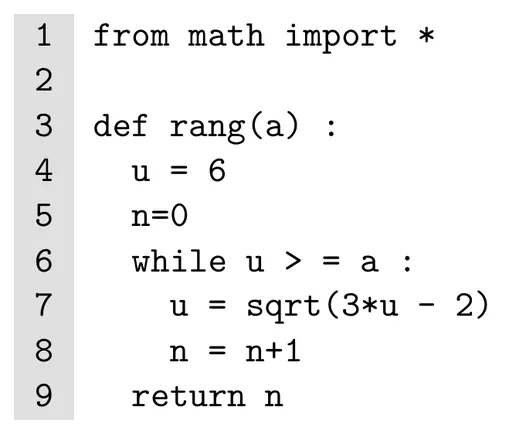Programme Python de neuf lignes numérotées. Ligne 1 : from math import *. Ligne 2 vide. Ligne 3 : def rang(a) :. Ligne 4 : u = 6. Ligne 5 : n=0. Ligne 6 : while u > = a :. Ligne 7 : u = sqrt(3*u - 2). Ligne 8 : n = n+1. Ligne 9 : return n. Les lignes 7 et 8 sont dans la boucle, la ligne 9 en sort.