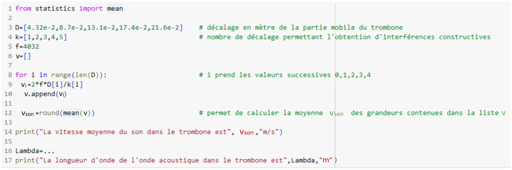 Programme Python de 17 lignes. Ligne 1 : from statistics import mean. Ligne 3 : D=[4.32e-2,8.7e-2,13.1e-2,17.4e-2,21.6e-2], décalage en mètre de la partie mobile du trombone. Ligne 4 : k=[1,2,3,4,5], nombre de décalage permettant l'obtention d'interférences constructives. Ligne 5 : f=4032. Ligne 6 : v=[]. Ligne 8 : for i in range(len(D)):, i prend les valeurs successives 0,1,2,3,4. Ligne 9 : vi=2*f*D[i]/k[i]. Ligne 10 : v.append(vi). Ligne 12 : vson=round(mean(v)), qui calcule la moyenne vson des grandeurs contenues dans la liste v. Ligne 14 : print('La vitesse moyenne du son dans le trombone est', vson, 'm/s'). Ligne 16 : Lambda=... Ligne 17 : print('La longueur d'onde de l'onde acoustique dans le trombone est', Lambda, 'm').