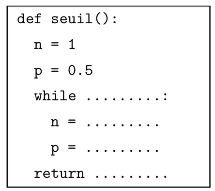 Fonction Python incomplète. def seuil(): puis, indentées, n = 1, p = 0.5, while suivi de pointillés et de deux-points, puis dans la boucle n = pointillés et p = pointillés, et enfin return suivi de pointillés.